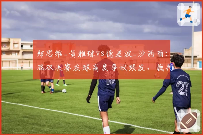 郑思维_黄雅琼vs德差波_沙西丽：混双决赛发球高度争议频发，裁判判罚尺度引发广泛讨论