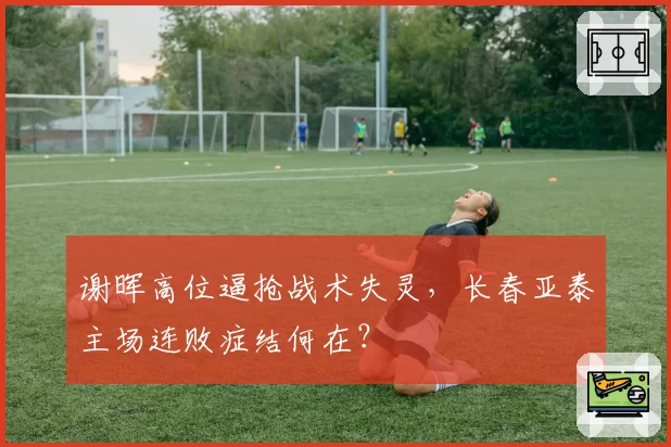 谢晖高位逼抢战术失灵，长春亚泰主场连败症结何在？