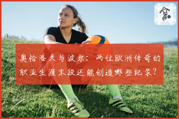 奥恰洛夫与波尔：两位欧洲传奇的职业生涯末段还能创造哪些纪录？