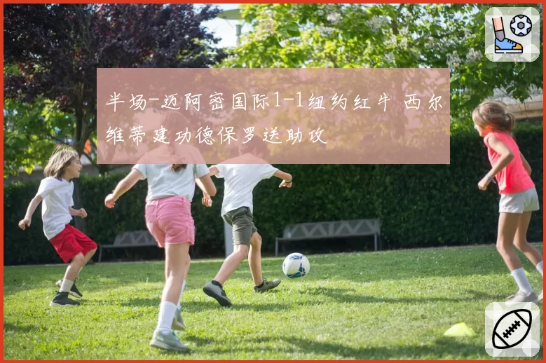 半场-迈阿密国际1-1纽约红牛 西尔维蒂建功德保罗送助攻