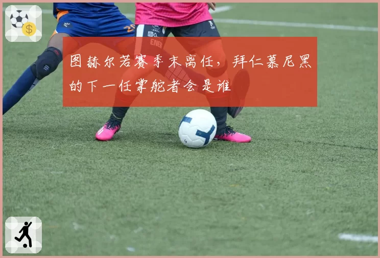图赫尔若赛季末离任，拜仁慕尼黑的下一任掌舵者会是谁