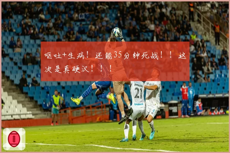 呕吐+生病！还能35分钟死战！！这次是真硬汉！！！