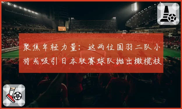 聚焦年轻力量:这两位国羽二队小将或吸引日本联赛球队抛出橄榄枝