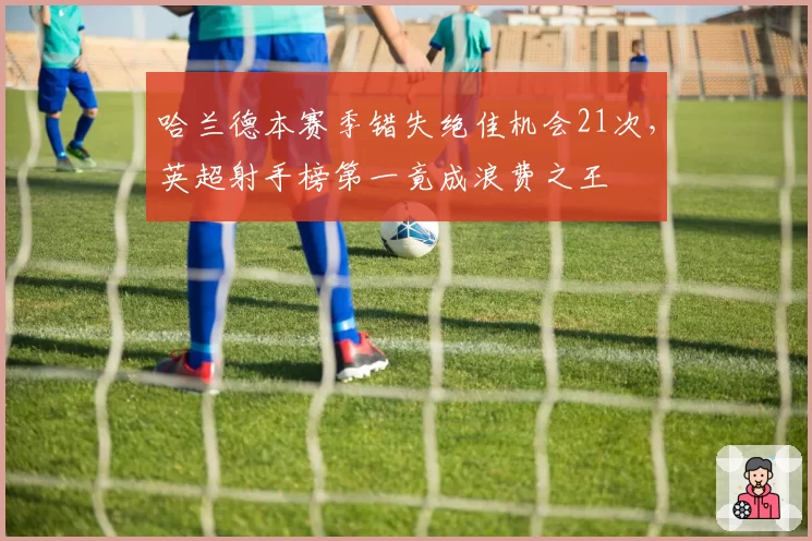 哈兰德本赛季错失绝佳机会21次，英超射手榜第一竟成浪费之王