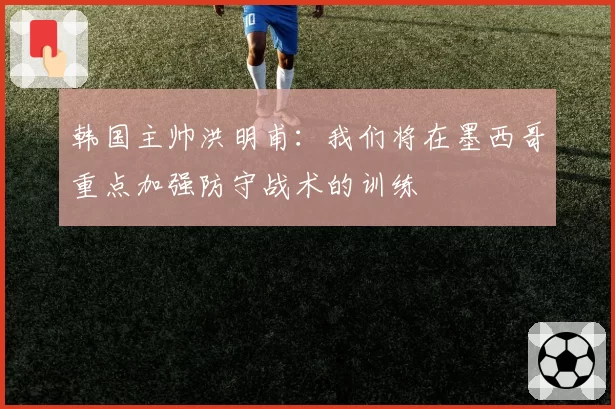 韩国主帅洪明甫：我们将在墨西哥重点加强防守战术的训练