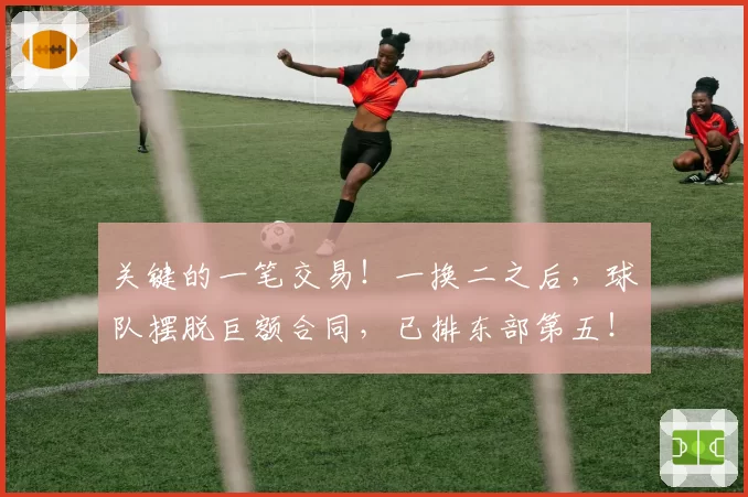 关键的一笔交易！一换二之后，球队摆脱巨额合同，已排东部第五！