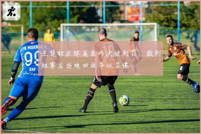 王楚钦发球高度两次被判罚，裁判组赛后拒绝回放争议录像