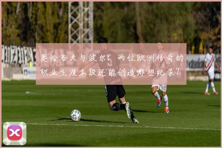 奥恰洛夫与波尔：两位欧洲传奇的职业生涯末段还能创造哪些纪录？