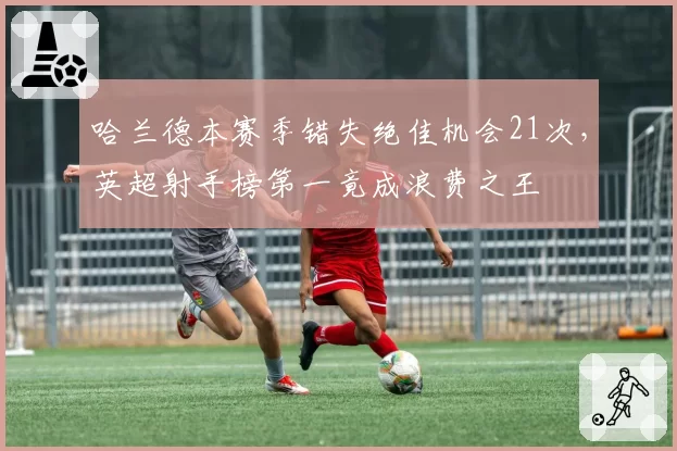 哈兰德本赛季错失绝佳机会21次，英超射手榜第一竟成浪费之王