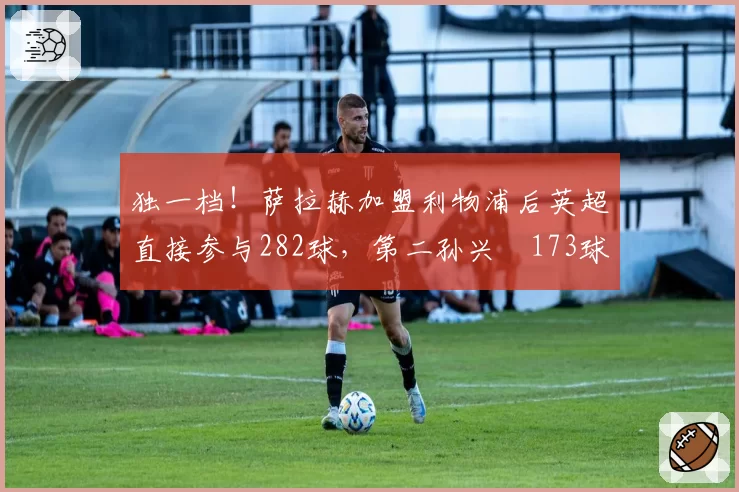 独一档!萨拉赫加盟利物浦后英超直接参与282球,第二孙兴慜173球