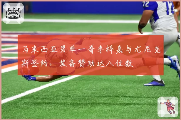 马来西亚男单一哥李梓嘉与尤尼克斯签约,装备赞助达八位数