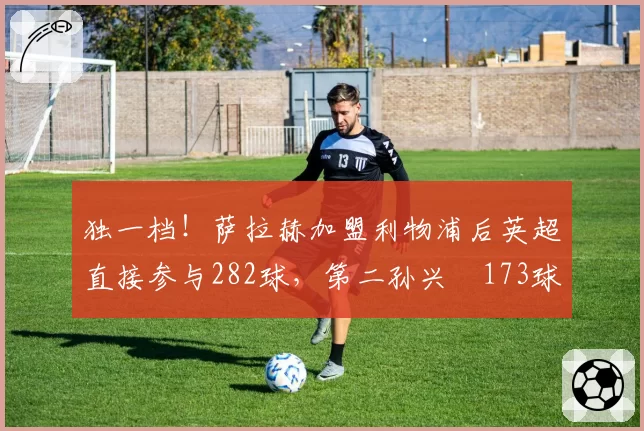 独一档！萨拉赫加盟利物浦后英超直接参与282球，第二孙兴慜173球