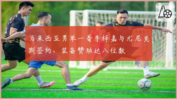 马来西亚男单一哥李梓嘉与尤尼克斯签约,装备赞助达八位数
