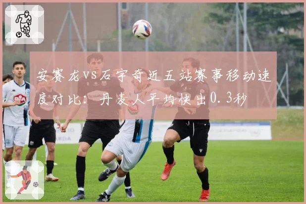 安赛龙vs石宇奇近五站赛事移动速度对比：丹麦人平均快出0.3秒