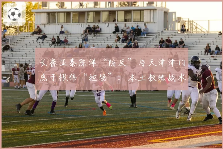 长春亚泰陈洋“防反”与天津津门虎于根伟“控场”：本土教练战术偏好