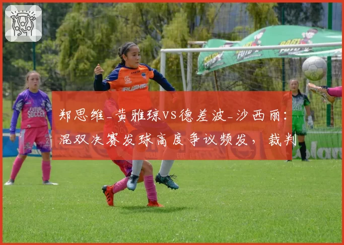 郑思维_黄雅琼vs德差波_沙西丽：混双决赛发球高度争议频发，裁判判罚尺度引发广泛讨论
