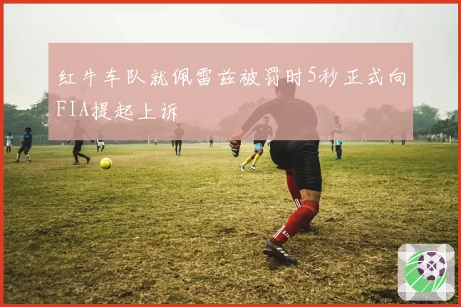 红牛车队就佩雷兹被罚时5秒正式向FIA提起上诉