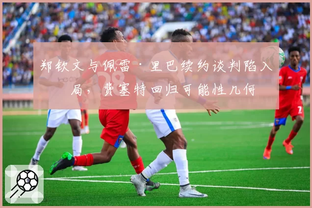 郑钦文与佩雷·里巴续约谈判陷入僵局,费塞特回归可能性几何