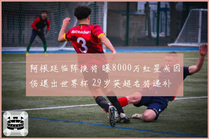 阿根廷临阵换将 曝8000万红星或因伤退出世界杯 29岁英超名将递补