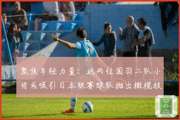 聚焦年轻力量：这两位国羽二队小将或吸引日本联赛球队抛出橄榄枝