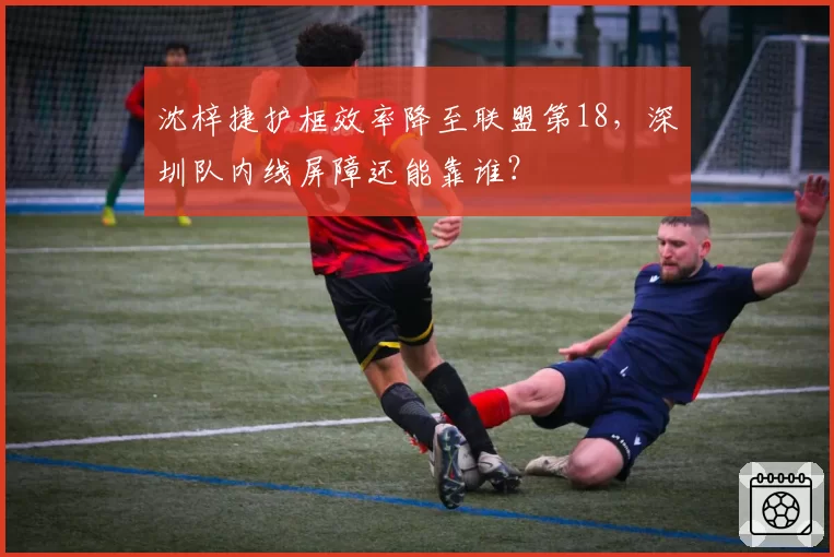 沈梓捷护框效率降至联盟第18，深圳队内线屏障还能靠谁？