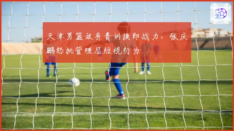 天津男篮放弃青训换即战力，张庆鹏怒批管理层短视行为