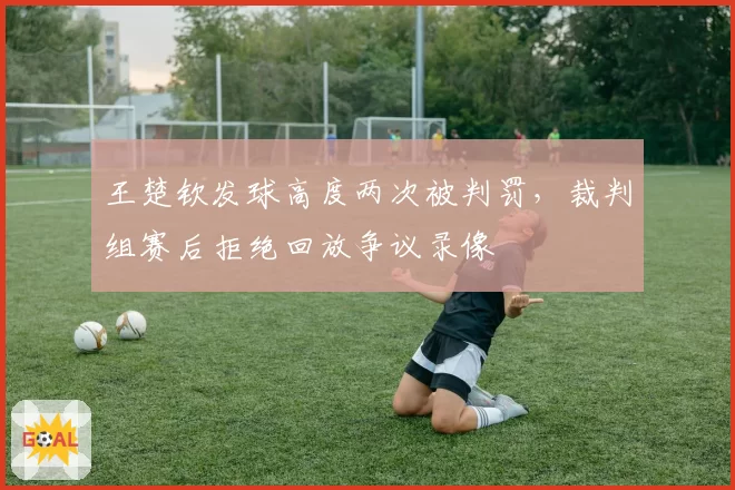 王楚钦发球高度两次被判罚，裁判组赛后拒绝回放争议录像
