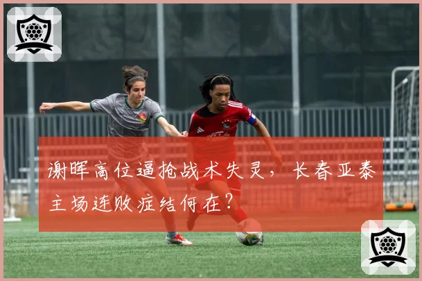 谢晖高位逼抢战术失灵，长春亚泰主场连败症结何在？