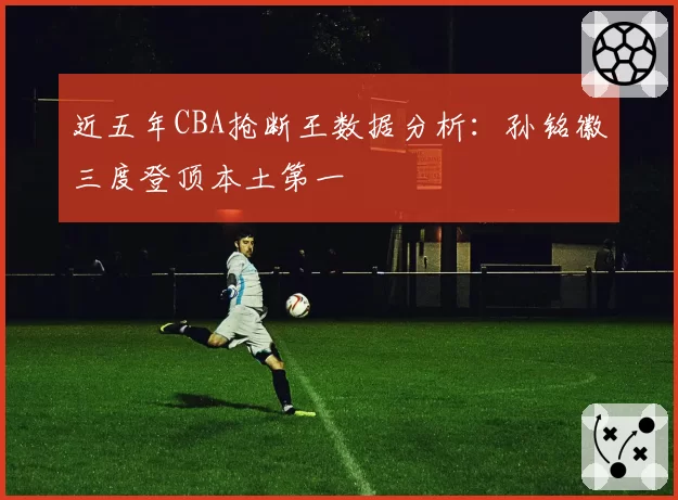 近五年CBA抢断王数据分析：孙铭徽三度登顶本土第一