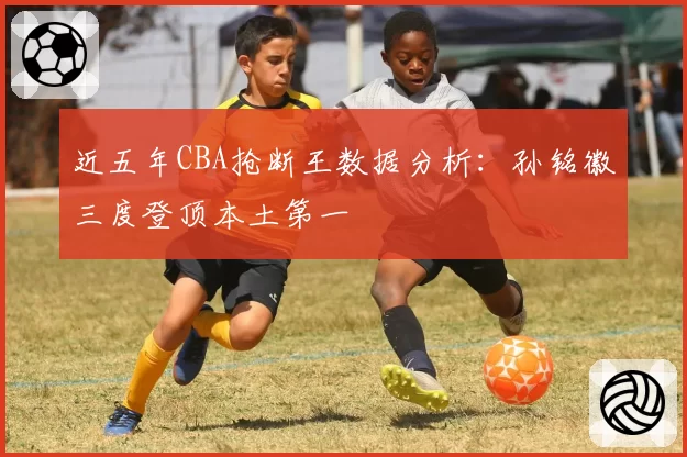 近五年CBA抢断王数据分析：孙铭徽三度登顶本土第一