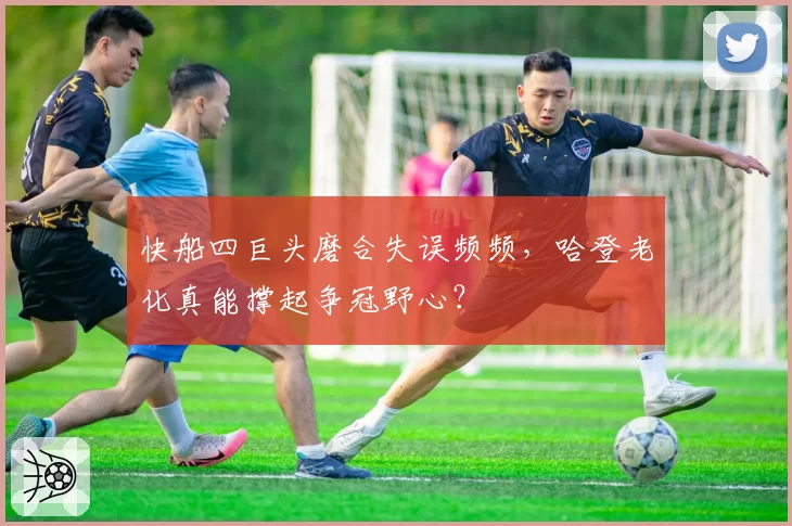 快船四巨头磨合失误频频,哈登老化真能撑起争冠野心?