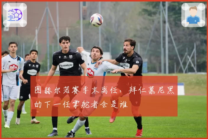 图赫尔若赛季末离任，拜仁慕尼黑的下一任掌舵者会是谁
