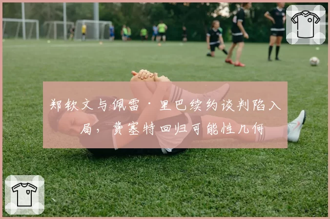 郑钦文与佩雷·里巴续约谈判陷入僵局,费塞特回归可能性几何